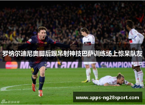 罗纳尔迪尼奥脚后跟吊射神技巴萨训练场上惊呆队友