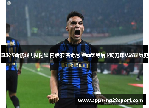 国米传奇防线再度闪耀 内维尔 费奇尼 卢西奥等后卫助力球队辉煌历史 国米传奇防线再度闪耀 内维尔 费奇尼 卢西奥等后卫助力球队辉煌历史
