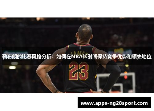 勒布朗的比赛风格分析：如何在NBA长时间保持竞争优势和领先地位