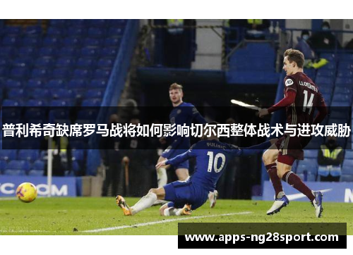 普利希奇缺席罗马战将如何影响切尔西整体战术与进攻威胁