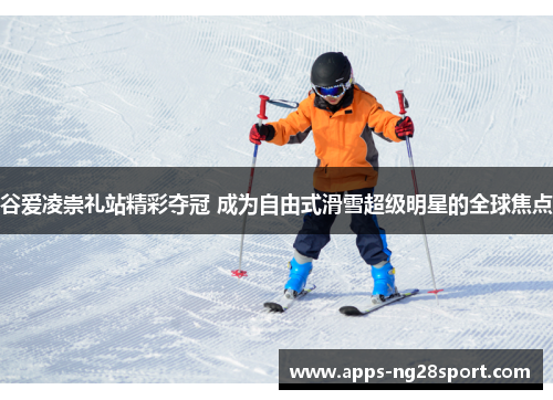 谷爱凌崇礼站精彩夺冠 成为自由式滑雪超级明星的全球焦点